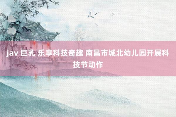 jav 巨乳 乐享科技奇趣 南昌市城北幼儿园开展科技节动作