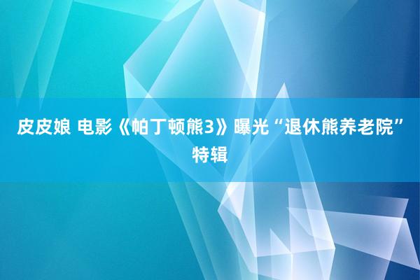 皮皮娘 电影《帕丁顿熊3》曝光“退休熊养老院”特辑