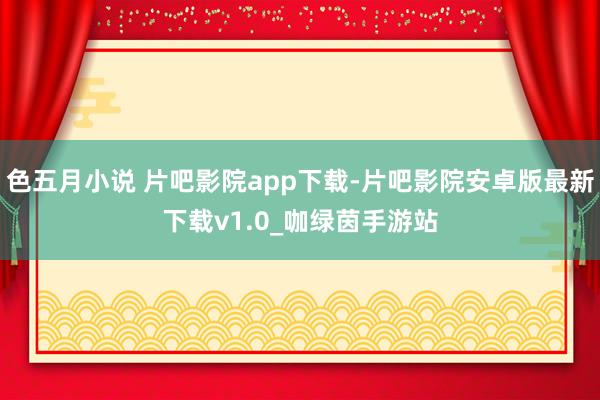色五月小说 片吧影院app下载-片吧影院安卓版最新下载v1.0_咖绿茵手游站