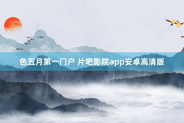色五月第一门户 片吧影院app安卓高清版