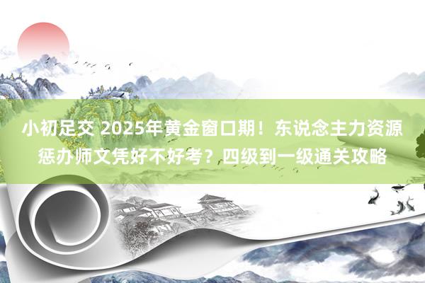 小初足交 2025年黄金窗口期!东说念主力资源惩办师文凭好不好考?四级到一级通关攻略