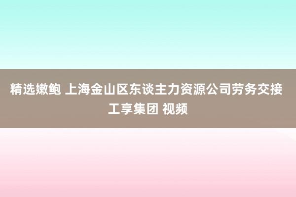 精选嫩鲍 上海金山区东谈主力资源公司劳务交接 工享集团 视频