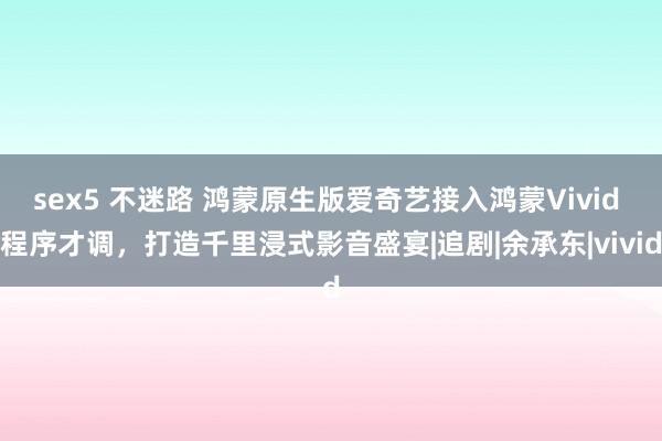 sex5 不迷路 鸿蒙原生版爱奇艺接入鸿蒙Vivid 程序才调,打造千里浸式影音盛宴|追剧|余承东|vivid